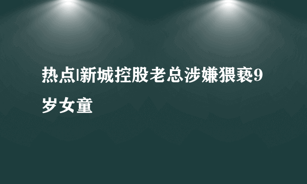 热点|新城控股老总涉嫌猥亵9岁女童