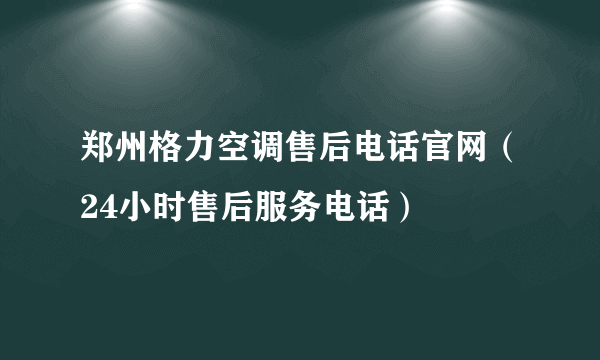 郑州格力空调售后电话官网（24小时售后服务电话）