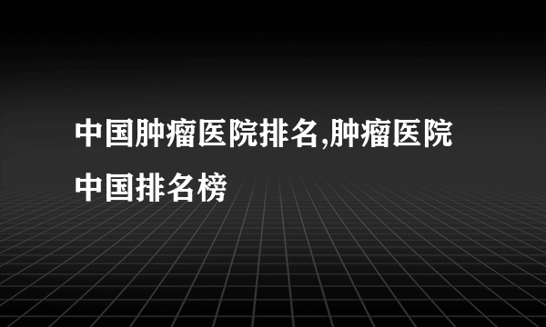 中国肿瘤医院排名,肿瘤医院中国排名榜