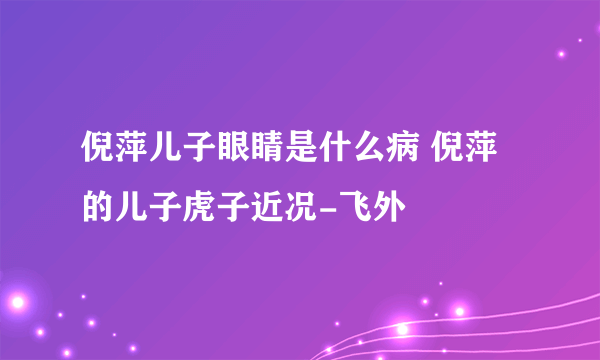 倪萍儿子眼睛是什么病 倪萍的儿子虎子近况-飞外