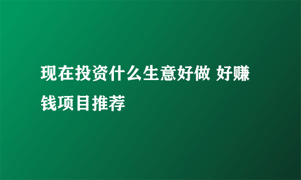 现在投资什么生意好做 好赚钱项目推荐