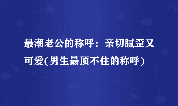 最潮老公的称呼：亲切腻歪又可爱(男生最顶不住的称呼)