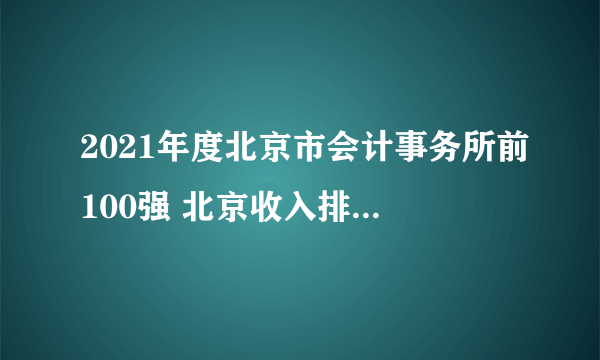 2021年度北京市会计事务所前100强 北京收入排名前100家会计师事务所名单一览