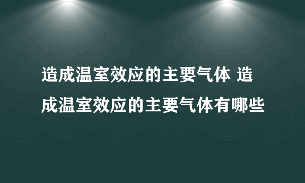 造成温室效应的主要气体 造成温室效应的主要气体有哪些