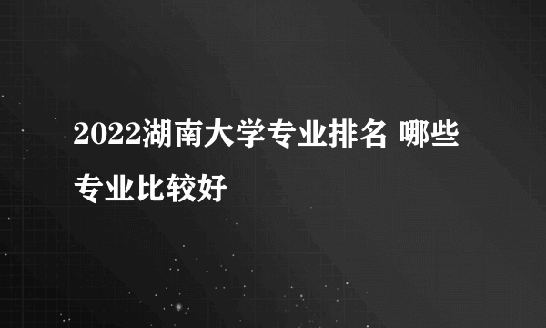 2022湖南大学专业排名 哪些专业比较好