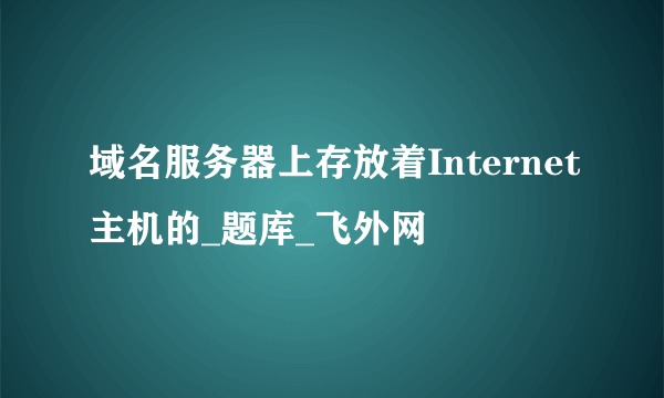 域名服务器上存放着Internet主机的_题库_飞外网