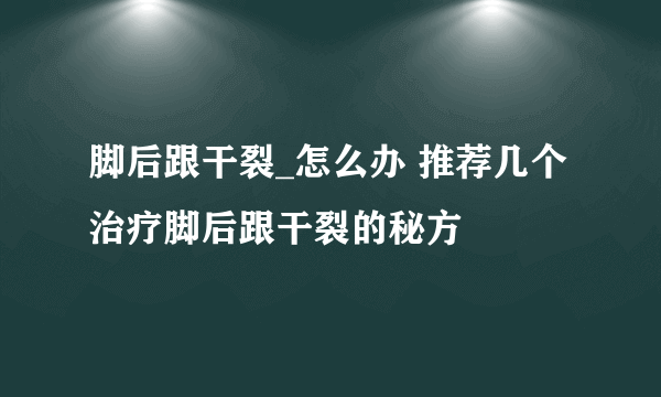 脚后跟干裂_怎么办 推荐几个治疗脚后跟干裂的秘方