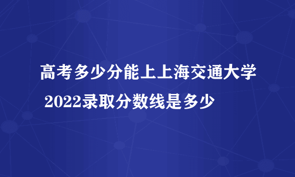 高考多少分能上上海交通大学 2022录取分数线是多少