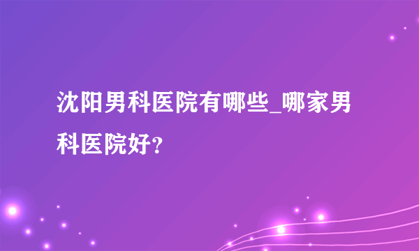 沈阳男科医院有哪些_哪家男科医院好？