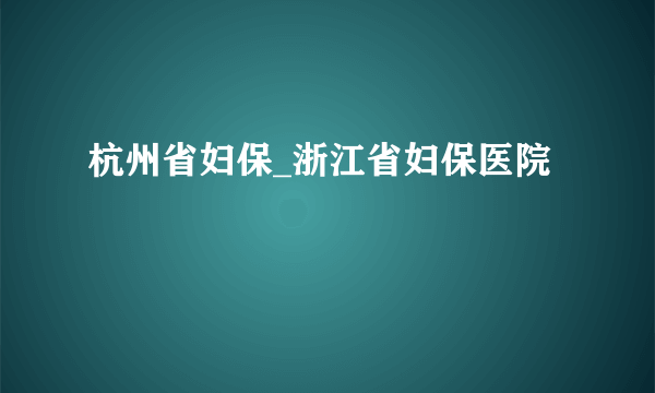 杭州省妇保_浙江省妇保医院