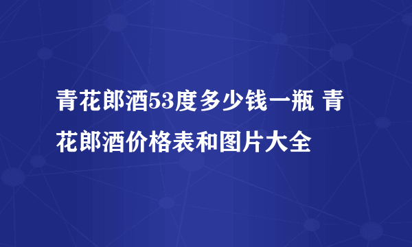 青花郎酒53度多少钱一瓶 青花郎酒价格表和图片大全