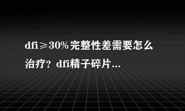 dfi≥30%完整性差需要怎么治疗？dfi精子碎片高怎么办？