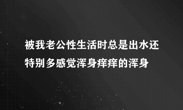 被我老公性生活时总是出水还特别多感觉浑身痒痒的浑身