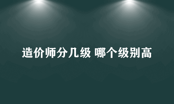 造价师分几级 哪个级别高