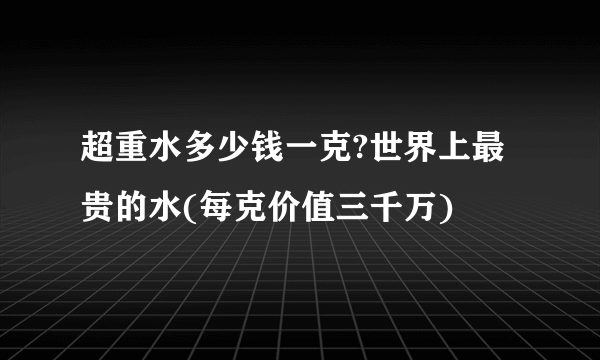 超重水多少钱一克?世界上最贵的水(每克价值三千万)