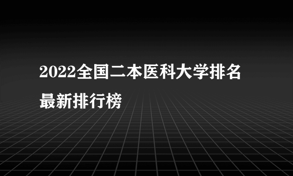 2022全国二本医科大学排名 最新排行榜