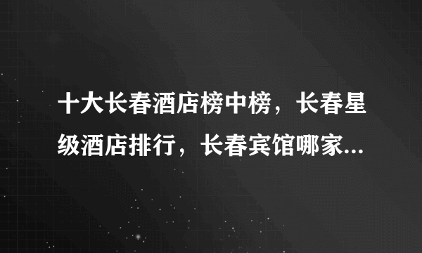 十大长春酒店榜中榜，长春星级酒店排行，长春宾馆哪家好(2022)