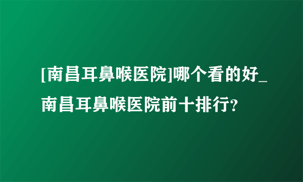 [南昌耳鼻喉医院]哪个看的好_南昌耳鼻喉医院前十排行？