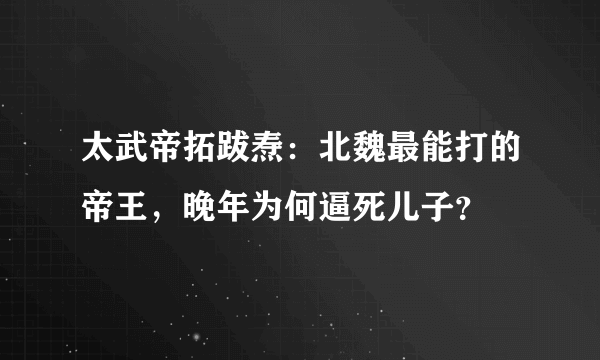 太武帝拓跋焘：北魏最能打的帝王，晚年为何逼死儿子？