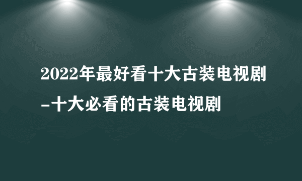 2022年最好看十大古装电视剧-十大必看的古装电视剧