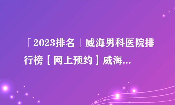 「2023排名」威海男科医院排行榜【网上预约】威海哪些男科医院好？