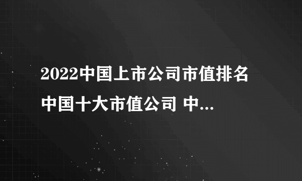 2022中国上市公司市值排名 中国十大市值公司 中国市值高的企业有哪些