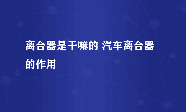 离合器是干嘛的 汽车离合器的作用