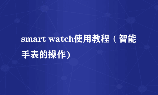 smart watch使用教程（智能手表的操作)