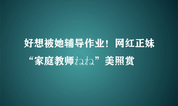 好想被她辅导作业！网红正妹“家庭教师ねね”美照赏