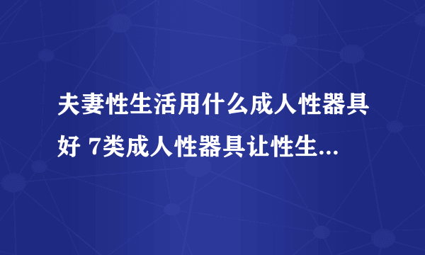 夫妻性生活用什么成人性器具好 7类成人性器具让性生活多姿多彩