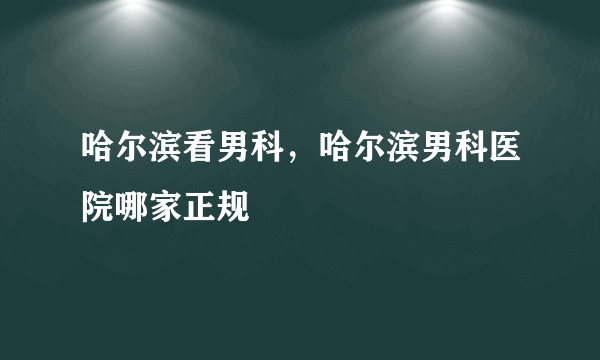 哈尔滨看男科，哈尔滨男科医院哪家正规