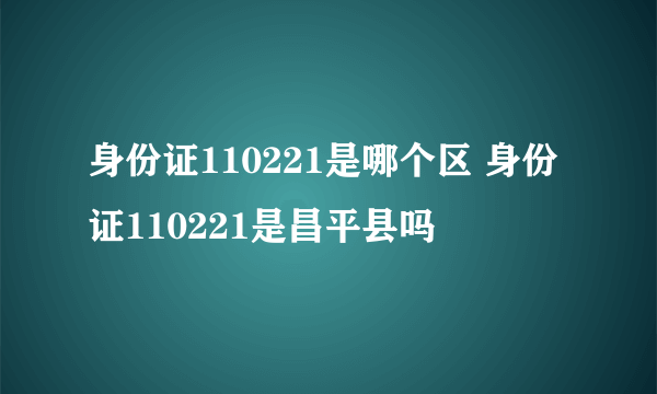 身份证110221是哪个区 身份证110221是昌平县吗