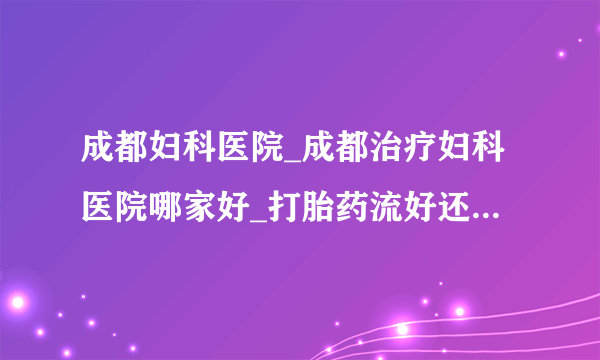 成都妇科医院_成都治疗妇科医院哪家好_打胎药流好还是人流好?