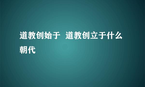 道教创始于  道教创立于什么朝代