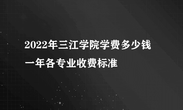 2022年三江学院学费多少钱 一年各专业收费标准