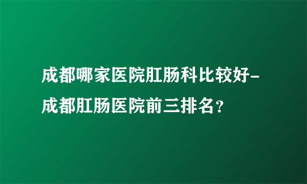 成都哪家医院肛肠科比较好-成都肛肠医院前三排名？