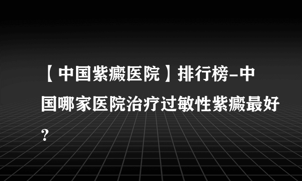 【中国紫癜医院】排行榜-中国哪家医院治疗过敏性紫癜最好？