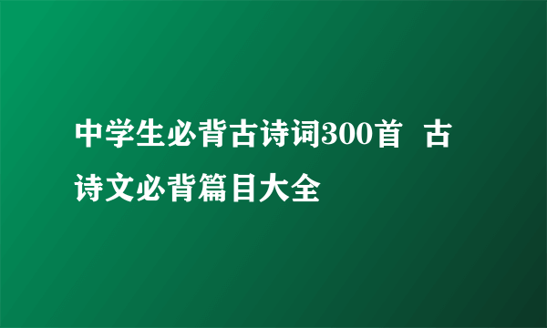 中学生必背古诗词300首  古诗文必背篇目大全