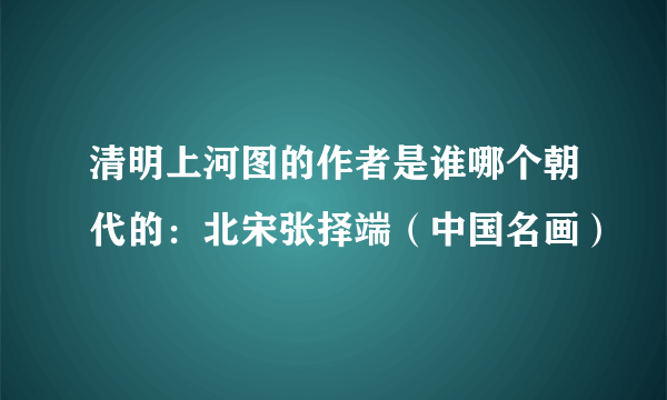 清明上河图的作者是谁哪个朝代的：北宋张择端（中国名画）