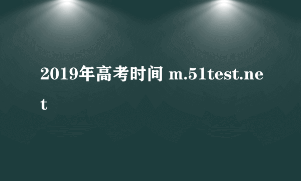 2019年高考时间 m.51test.net