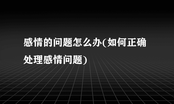 感情的问题怎么办(如何正确处理感情问题)