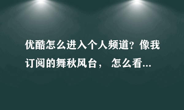 优酷怎么进入个人频道？像我订阅的舞秋风台， 怎么看自己的个人频道？！急急急