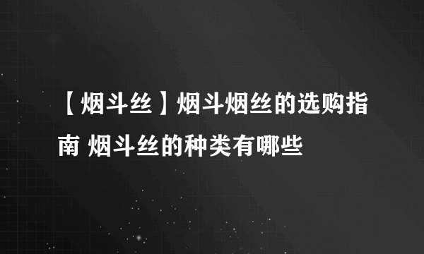 【烟斗丝】烟斗烟丝的选购指南 烟斗丝的种类有哪些