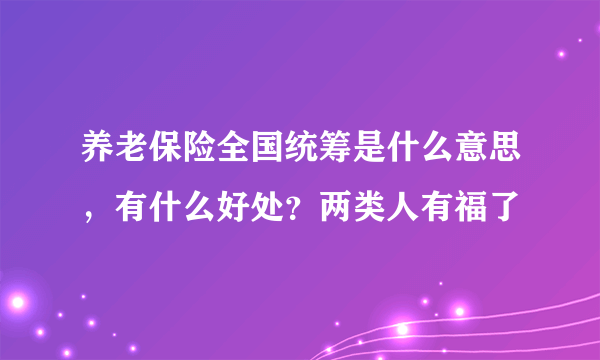 养老保险全国统筹是什么意思，有什么好处？两类人有福了