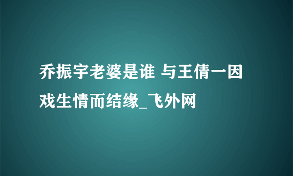 乔振宇老婆是谁 与王倩一因戏生情而结缘_飞外网