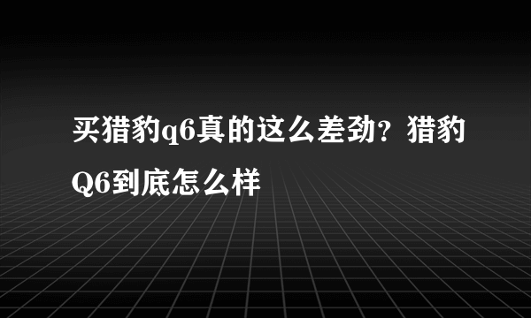 买猎豹q6真的这么差劲？猎豹Q6到底怎么样