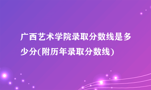 广西艺术学院录取分数线是多少分(附历年录取分数线)