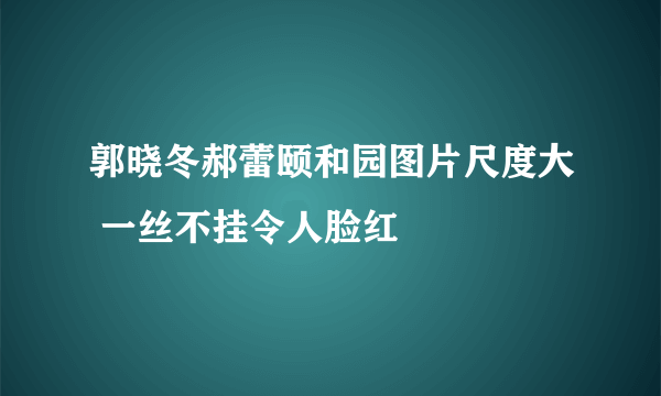 郭晓冬郝蕾颐和园图片尺度大 一丝不挂令人脸红