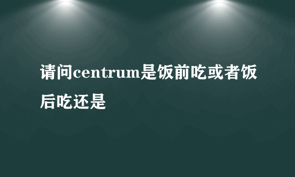 请问centrum是饭前吃或者饭后吃还是