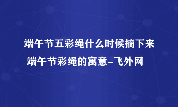 端午节五彩绳什么时候摘下来 端午节彩绳的寓意-飞外网